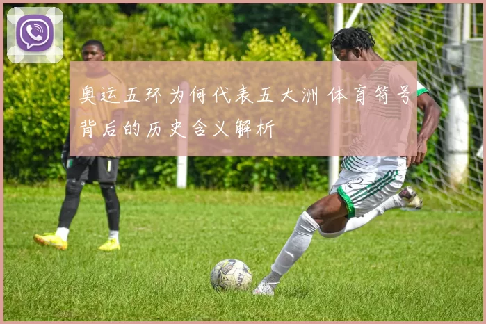 奥运五环为何代表五大洲 体育符号背后的历史含义解析