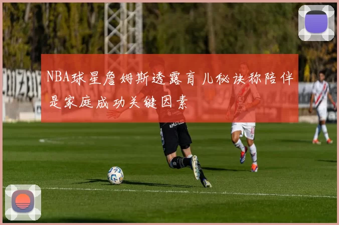 NBA球星詹姆斯透露育儿秘诀称陪伴是家庭成功关键因素