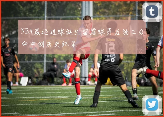 NBA最远进球诞生雷霆球员后场三分命中创历史纪录