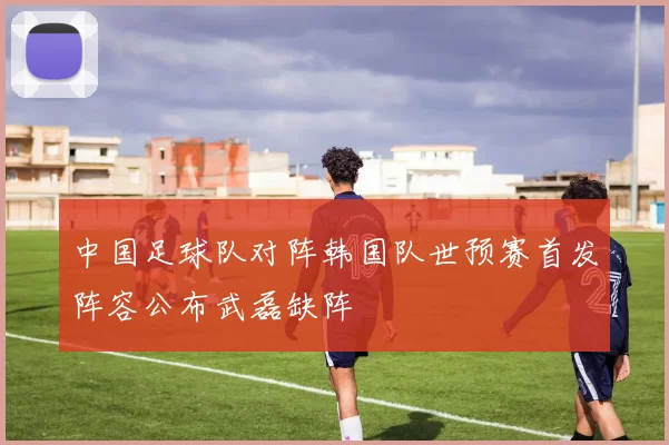 中国足球队对阵韩国队世预赛首发阵容公布武磊缺阵