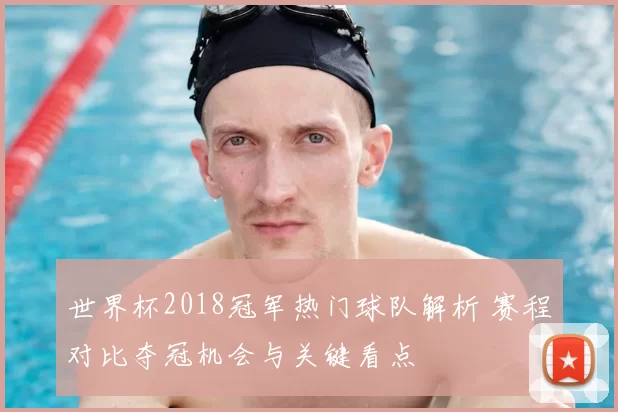 世界杯2018冠军热门球队解析 赛程对比夺冠机会与关键看点