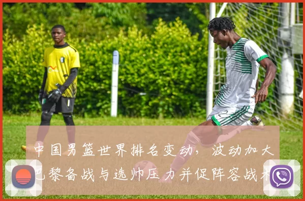 中国男篮世界排名变动，波动加大巴黎备战与选帅压力并促阵容战术调整