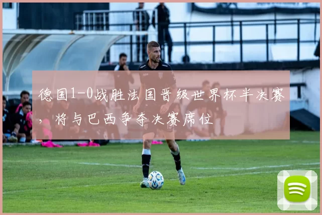 德国1-0战胜法国晋级世界杯半决赛，将与巴西争夺决赛席位