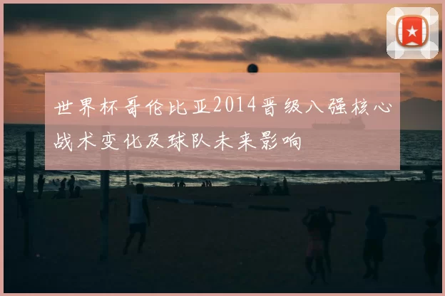 世界杯哥伦比亚2014晋级八强核心战术变化及球队未来影响