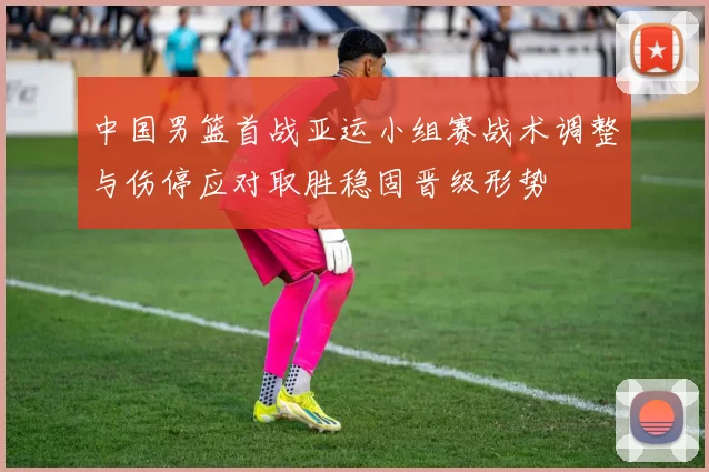 中国男篮首战亚运小组赛战术调整与伤停应对取胜稳固晋级形势