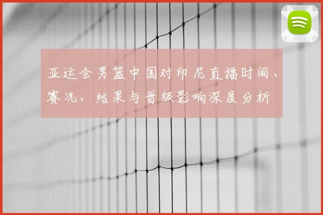 亚运会男篮中国对印尼直播时间、赛况、结果与晋级影响深度分析