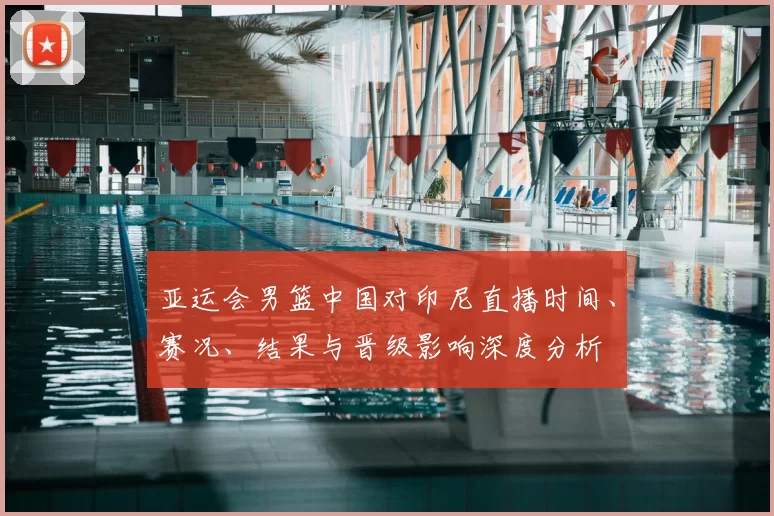 亚运会男篮中国对印尼直播时间、赛况、结果与晋级影响深度分析