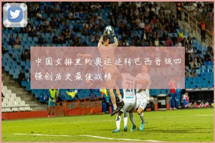 中国女排里约奥运逆转巴西晋级四强创历史最佳战绩