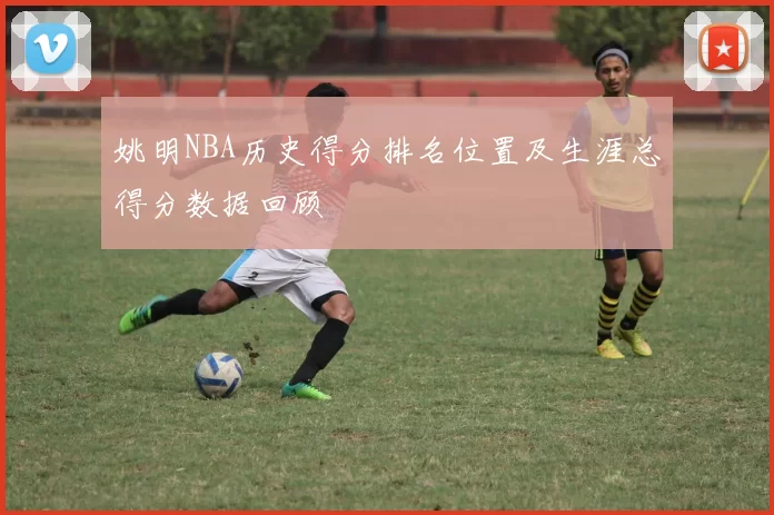 姚明NBA历史得分排名位置及生涯总得分数据回顾