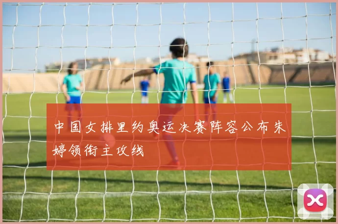 中国女排里约奥运决赛阵容公布朱婷领衔主攻线