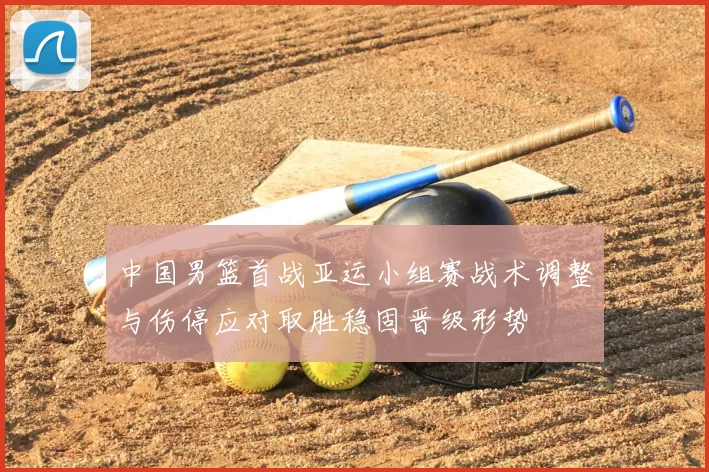 中国男篮首战亚运小组赛战术调整与伤停应对取胜稳固晋级形势