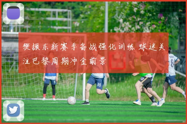 樊振东新赛季备战强化训练 球迷关注巴黎周期冲金前景