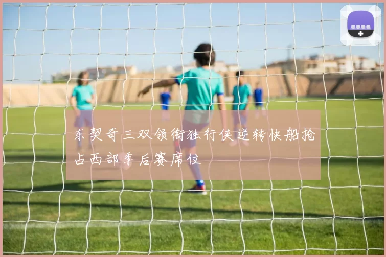 东契奇三双领衔独行侠逆转快船抢占西部季后赛席位