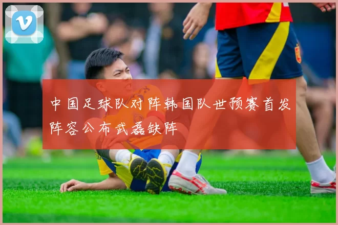 中国足球队对阵韩国队世预赛首发阵容公布武磊缺阵