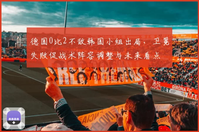 德国0比2不敌韩国小组出局，卫冕失败促战术阵容调整与未来看点
