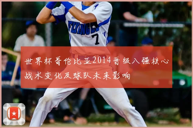 世界杯哥伦比亚2014晋级八强核心战术变化及球队未来影响
