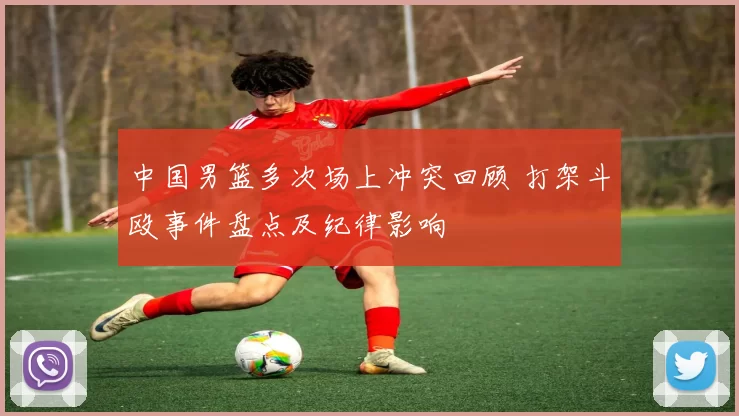 中国男篮多次场上冲突回顾 打架斗殴事件盘点及纪律影响