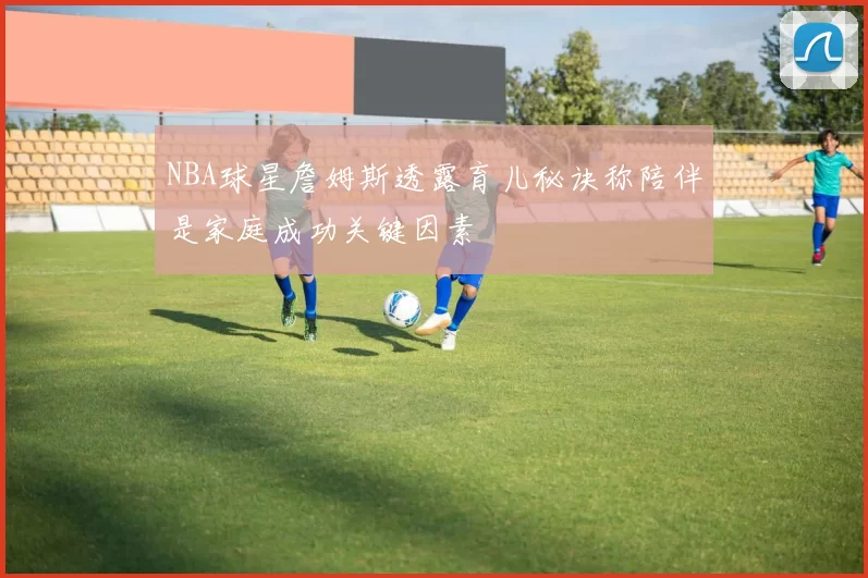 NBA球星詹姆斯透露育儿秘诀称陪伴是家庭成功关键因素