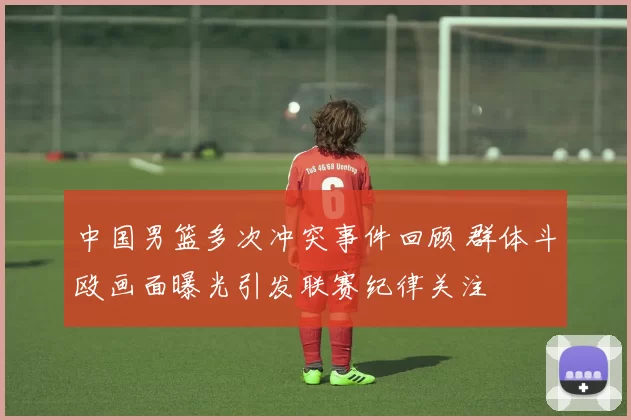 中国男篮多次冲突事件回顾 群体斗殴画面曝光引发联赛纪律关注