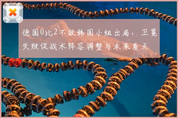 德国0比2不敌韩国小组出局，卫冕失败促战术阵容调整与未来看点