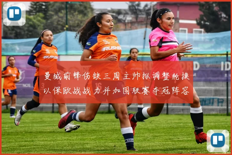 曼城前锋伤缺三周主帅拟调整轮换以保欧战战力并加固联赛夺冠阵容