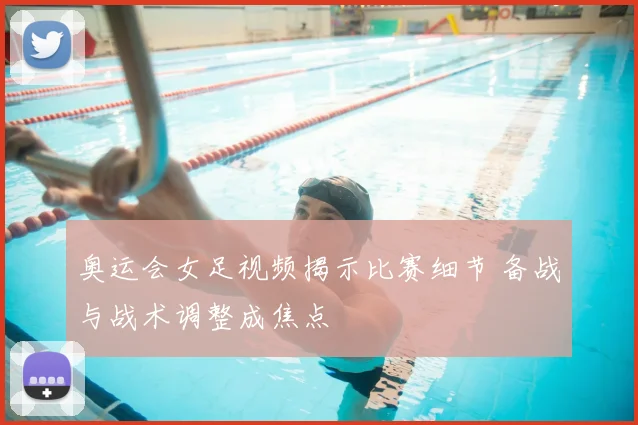 奥运会女足视频揭示比赛细节 备战与战术调整成焦点