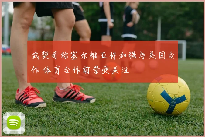 武契奇称塞尔维亚将加强与美国合作 体育合作前景受关注