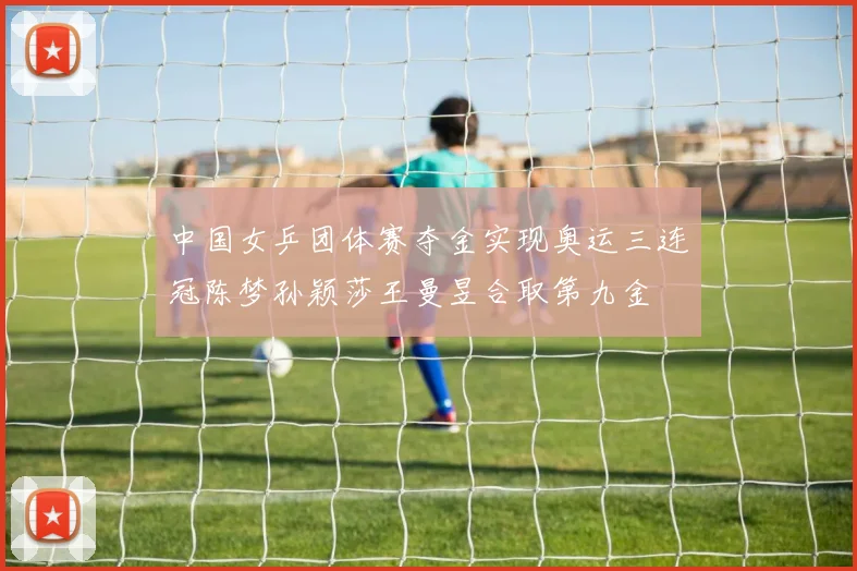 中国女乒团体赛夺金实现奥运三连冠陈梦孙颖莎王曼昱合取第九金