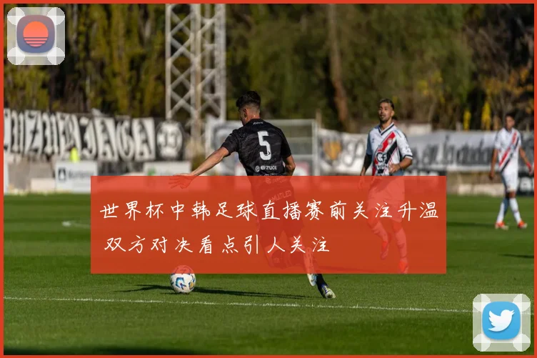 世界杯中韩足球直播赛前关注升温 双方对决看点引人关注