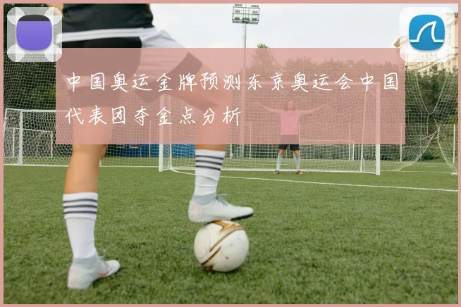 中国奥运金牌预测东京奥运会中国代表团夺金点分析